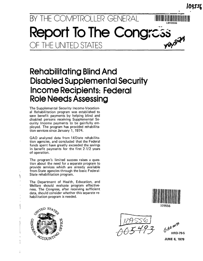 handle is hein.gao/gaobaazim0001 and id is 1 raw text is: 



BY THE COMPTROLLER GENERAL


Report To The Cong


OF THE UNITED STATES


Rehabilitating Blind And

Disabled Supplemental Security

Income Recipients: Federal

Role Needs Assessing

The Supplemental Security Income-Vocation-
al Rehabilitation program was established to
save benefit payments by helping blind and
disabled persons receiving Supplemental Se-
curity Income payments to be gainfully em-
ployed. The program has provided rehabilita-
tion services since January 1, 1974.

GAO analyzed data from 14State rehabilita-
tion agencies, and concluded that the Federal
funds spent have greatly exceeded the savings
in benefit payments for the first 2-1/2 years
of operation.

The program's limited success raises a ques-
tion about the need for a separate program to
provide services which are already available
from State agencies through the basic Federal-
State rehabilitation program.


The Department of Health, Education, and
Welfare should evaluate program effective-
ness. The Congress, after receiving sufficient
data, should consider whether this separate re-
habilitation program is needed.


109556


~$63 -woo


   HR D-79-5
JUNE 6, 1979


LM109556


_P_


101s.q


ww


.-wt


