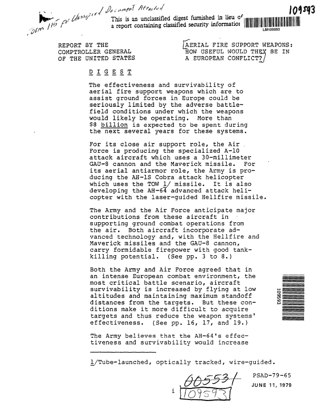 handle is hein.gao/gaobaaziw0001 and id is 1 raw text is: 

                 This is an unclassified digest furnished in lieu V
S//) t           a report containing classified security informatiot
                                                          LM109593


REPORT BY THE
COMPTROLLER GENERAL
OF THE UNITED STATES


SERIAL FIRE SUPPORT WEAPONS:
HOW USEFUL WOULD TH     BE IN
A EUROPEAN CONFLICT.&


DIGEST

The effectiveness and survivability of
aerial fire support weapons which are to
assist ground forces in Europe could be
seriously limited by the adverse battle-
field conditions under which the weapons
would likely be operating. More than
$8 billion is expected to be spent during
the next several years for these systems.

For its close air support role, the Air
Force is producing the specialized A-10
attack aircraft which uses a 30-millimeter
GAU-8 cannon and the Maverick missile. For
its aerial antiarmor role, the Army is pro-
ducing the AH-IS Cobra attack helicopter
which uses the TOW 1/ missile. It is also
developing the AH-64 advanced attack heli-
copter with the laser-guided Hellfire missile.

The Army and the Air Force anticipate major
contributions from these aircraft in
supporting ground combat operations from
the air. Both aircraft incorporate ad-
vanced technology and, with the Hellfire and
Maverick missiles and the GAU-8 cannon,
carry formidable firepower with good tank-
killing potential. (See pp. 3 to 8.)

Both the Army and Air Force agreed that in
an intense European combat environment, the
most critical battle scenario, aircraft
survivability is increased by flying at low
altitudes and maintaining maximum standoff
distances from the targets. But these con-
ditions make it more difficult to acquire
targets and thus reduce the weapon systems'
effectiveness. (See pp. 16, 17, and 19.)


The Army believes that the AH-64's effec-
tiveness and survivability would increase


1/Tube-launched, optically tracked, wire-guided.

                                           PSAD-79-65
                                           JUNE 11, 1979


M_-
0,I
wO


