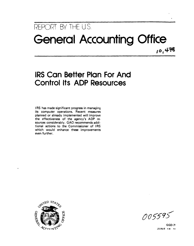 handle is hein.gao/gaobaazjk0001 and id is 1 raw text is: 






REPORT BY THE U, S,



General Accounting Office

                                                       IoIn


IRS Can Better Plan For And

Control Its ADP Resources





I RS has made significant progress in managing
its computer operations. Recent measures
planned or already implemented will improve
the effectiveness of the agency's ADP re-
sources considerably. GAO recommends addi-
tional actions to the Commissioner of IRS
which would enhance these improvements
even further.



















°      S


& o5<


    GGD-7
JIIlMFr 1R 14


