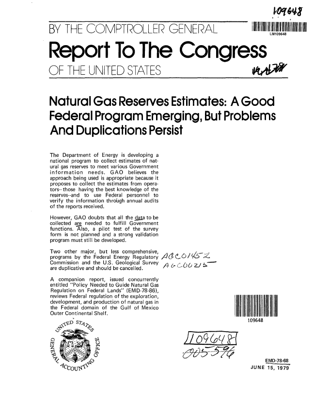 handle is hein.gao/gaobaazjl0001 and id is 1 raw text is: 



BY THE COMPTROLLER GENERAL


Report To The Congress


OF THE UNITED STATES


Natural Gas Reserves Estimates: A Good

Federal Program Emerging, But Problems

And Duplications Persist



The Department of Energy is developing a
national program to collect estimates of nat-
ural gas reserves to meet various Government
information needs. GAO   believes the
approach being used is appropriate because it
proposes to collect the estimates from opera-
tors--those having the best knowledge of the
reserves--and to use Federal personnel to
verify the information through annual audits
of the reports received.

However, GAO doubts that all the dja to be
collected are needed to fulfill Government
functions. AXlso, a pilot test of the survey
form is not planned and a strong validation
program must still be developed.


Two other major, but less comprehensive,
programs by the Federal Energy Regulatory
Commission and the U.S. Geological Survey
are duplicative and should be cancelled.

A companion report, issued concurrently
entitled Policy Needed to Guide Natural Gas
Regulation on Federal Lands (EMD-78-86),
reviews Federal regulation of the exploration,
development, and production of natural gas in
the Federal domain of the Gulf of Mexico
Outer Continental Shelf.
     \D S7,


A- 6 -6  /:


109648


     EMD-78-68
JUNE 15, 1979


LM109648


OA4W


