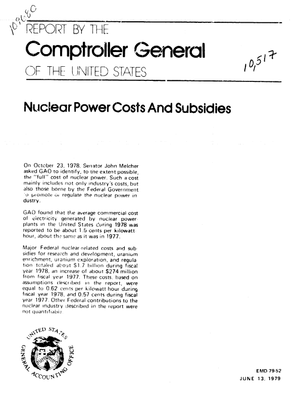 handle is hein.gao/gaobaazjr0001 and id is 1 raw text is: 



REPORT BY THE


Comptroller General


()F THE  NITED


STATES


Nuclear Power Costs And Subsidies








On October 23, 1978. Senator John Melcher
asked GAO to identify, to the extent possible,
the full cost of nuclear power. Such a cost
mainly includes not only industry's costs, but
also those borne by the Fedeial Government
u piumoti u, regulate the nuclear power in
dustry.

GAO found that the average commercial cost
of eiectricity generated by nuclear power
plants in the United States d!uring 1978 was
reported to be about 1.5 cents per kilowatt.
hour, about th,  same as it was in 1977.

Major Federal nuclear-related costs and sub
sidies for research and development, uranium
enrichment, uranium exploration, and regula
tion tctaled  athout $1.7  billion  during  fiscal
year 1978, an increase of about S274 million
from fiscal year 1977. These costs. based on
assumptions descr tbed in the report, were
equal to 0.62 cents per kilowatt hour during
fiscal year 1978, and 0.57 cents during fiscal
year 1977. Other Federal contributions to the
nuclear industry described in the report were
Pot quanti fiaifi


0         .-   X

T
    Ui


     EMD 79-52
JUNE 13, 1979


(()


us


