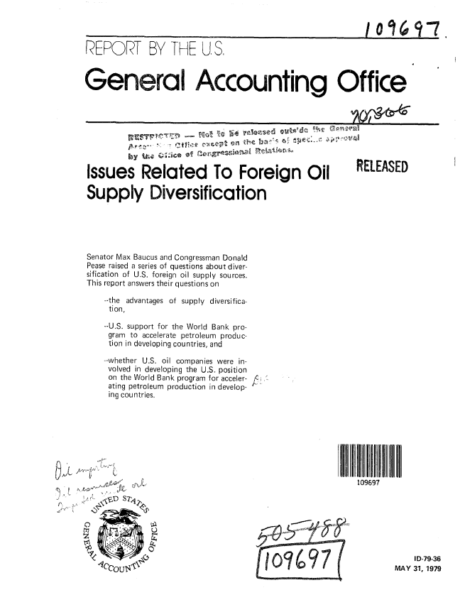 handle is hein.gao/gaobaazjt0001 and id is 1 raw text is: 



REPORT BY THE U, S.



General Accounting Office


        by itlaQJeQ!rm

Issues Related To Foreign Oil

Supply Diversification


Senator Max Baucus and Congressman Donald
Pease raised a series of questions about diver-
sification of U.S. foreign oil supply sources.
This report answers their questions on

    --the advantages of supply diversifica-
    tion,

    --U.S. support for the World Bank pro-
    gram to accelerate petroleum produc-
    tion in developing countries, and

    --whether U.S. oil companies were in-
    volved in developing the U.S. position
    on the World Bank program for acceler-i,
    ating petroleum production in develop-
    ing countries.


~ELEASED


~5AL i-~4'~
            C

          -~-~D ST~


109697


    ID-79-36
MAY 31, 1979


10 16 91


 M o 7 00*7


