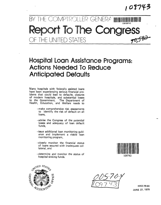 handle is hein.gao/gaobaazkq0001 and id is 1 raw text is: 




BY THF COMPTROLLER   EEPIlllIIIII !11!
                                                      LM109743


Report To The Congress
OF THE UNITED STATES                                       fi


Hospital Loan Assistance Programs:

Actions Needed To Reduce

Anticipated Defaults



Many hospitals with federally assisted loans
have been experiencing serious financial pro-
blems that could lead to defaults, closures
of modern hospitals, and substantial losses
to the Government.     The Department of
Health, Education, and Welfare needs to

    --make comprehensive risk assessments
    to identify the risk of default on all
    loans,

    --advise the Congress of the potential
    losses and adequacy of loan default
    funds,
    --issue additional loan monitoring guid-
    ance and implement a viable loan
    monitoring program,


--closely monitor the financial status
of loans secured with inadequate col-
lateral, and
--determine and monitor the status of
hospital sinking funds.


ZI


   HR D-79-64
JUNE 27, 1979


109743


10 1? (F3


