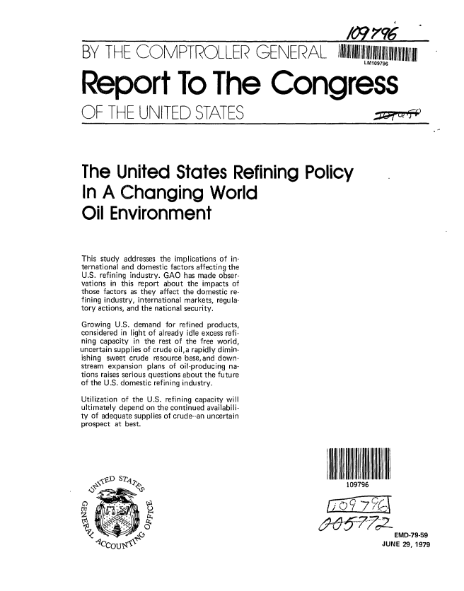 handle is hein.gao/gaobaazlh0001 and id is 1 raw text is: 



BY THE COMPTROLLER GENERAL I~IIIIIIIIllIII!IIIIIIII

                                                           LM109796


Report To The Congress


OF THE UNITED STATES


The United States Refining Policy

In A Changing World

Oil Environment




This study addresses the implications of in-
ternational and domestic factors affecting the
U.S. refining industry. GAO has made obser-
vations in this report about the impacts of
those factors as they affect the domestic re-
fining industry, international markets, regula-
tory actions, and the national security.

Growing U.S. demand for refined products,
considered in light of already idle excess refi-
ning capacity in the rest of the free world,
uncertain supplies of crude oil,a rapidly dimin-
ishing sweet crude resource base, and down-
stream expansion plans of oil-producing na-
tions raises serious questions about the future
of the U.S. domestic refining industry.

Utilization of the U.S. refining capacity will
ultimately depend on the continued availabili-
ty of adequate supplies of crude--an uncertain
prospect at best.






          110


i II 1 111 l
9796


   EMD-79-59
JUNE 29, 1979


