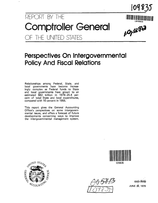 handle is hein.gao/gaobaazll0001 and id is 1 raw text is: 

                                                               oq g35


REPORT       BY   THE                                      /I11l1111111111/11l11//II1
                                                                 LM109835

Compt~roller General                                                AW



OF THE UNITED STATES





Perspectives On Intergovernmental

Policy And Fiscal Relations





Relationships among Federal, State, and
local governments have    become increas-
ingly complex as Federal funds to State
and local governments have grown to an
estimated $82 billion in 1979--25.4 per-
cent of total State and local expenditures,
compared with 10 percent in 1955.

This report gives the General Accounting
Office's perspectives on some intergovern-
mental issues, and offers a forecast of future
developments concerning ways to improve
the intergovernmental management system.













   \D ST1                                             109835





   COUT4                                                     JU GGb , 979
                                           _______________JUNE 23, 1979


