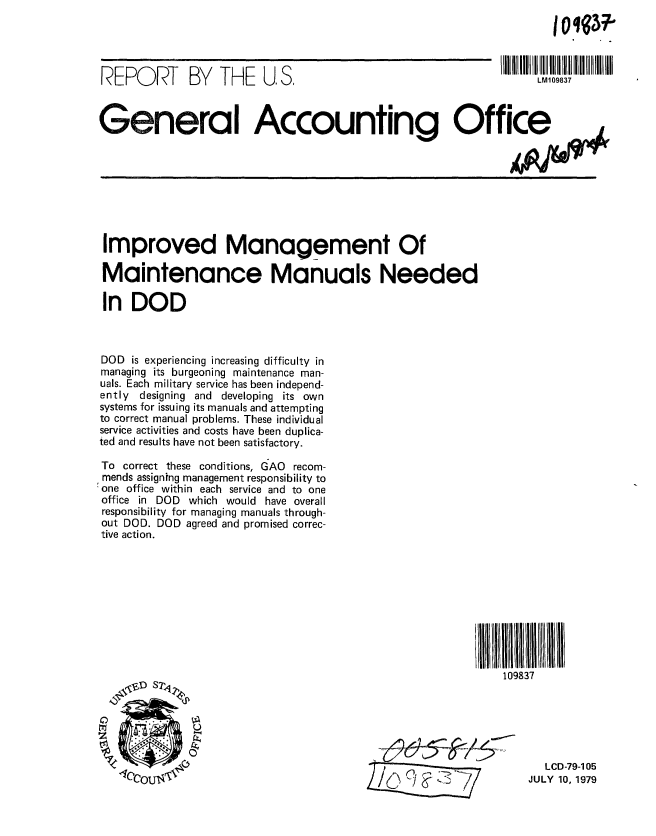 handle is hein.gao/gaobaazln0001 and id is 1 raw text is: 




REPORT BY THE U, S,


LM109837


General Accounting Office


Improved Management Of

Maintenance Manuals Needed

In DOD



DOD is experiencing increasing difficulty in
managing its burgeoning maintenance man-
uals. Each military service has been independ-
ently designing and developing its own
systems for issuing its manuals and attempting
to correct manual problems. These individual
service activities and costs have been duplica-
ted and results have not been satisfactory.

To correct these conditions, GAO recom-
mends assigning management responsibility to
one office within each service and to one
office in DOD which would have overall
responsibility for managing manuals through-
out DOD. DOD agreed and promised correc-
tive action.


109837


   LCD-79-105
JULY 10, 1979



