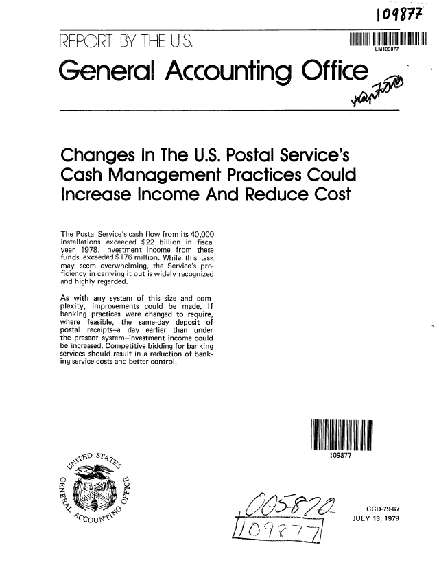 handle is hein.gao/gaobaazlt0001 and id is 1 raw text is: 



REPORT BY THE US.                                           IL1     77



General Accounting Office








Changes In The U.S. Postal Service's

Cash Management Practices Could

Increase Income And Reduce Cost



The Postal Service's cash flow from its 40,000
installations exceeded $22 billion in fiscal
year 1978. Investment income from these
funds exceeded $176 million. While this task
may seem overwhelming, the Service's pro-
ficiency in carrying it out is widely recognized
and highly regarded.

As with any system of this size and com-
plexity, improvements could be made. If
banking practices were changed to require,
where feasible, the same-day deposit of
postal receipts--a day earlier than under
the present system--investment income could
be increased. Competitive bidding for banking
services should result in a reduction of bank-
ing service costs and better control.










   I&D Sr                                             109877





                                                              GGD-79-67
                 -Iccou 4-'NJULY 13, 1979


