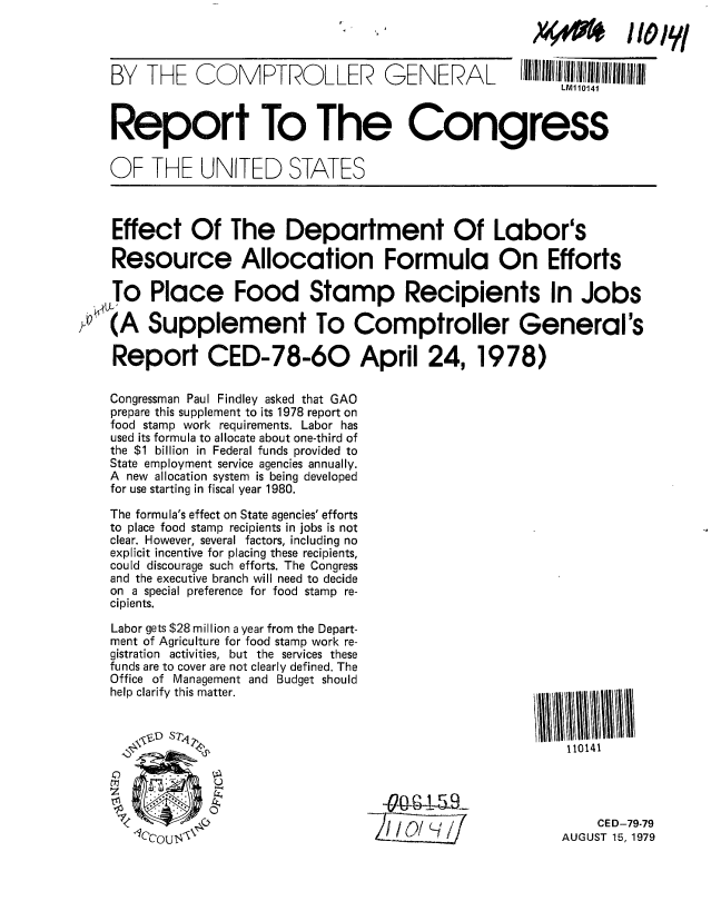 handle is hein.gao/gaobaazok0001 and id is 1 raw text is: 


    BY   THE   CO   M   PTRO   LLER2   G  ENER AL       IIII/LM110141II/IIIIIIII
                                                             LMl10141



    Report To The Congress


    OF THE UNITED STATES



    Effect Of The Department Of Labor's

    Resource Allocation Formula On Efforts

    To Place Food Stamp Recipients In Jobs

0 (A Supplement To Comptroller General's

    Report CED-78-60 April 24,1978)

    Congressman Paul Findley asked that GAO
    prepare this supplement to its 1978 report on
    food stamp work requirements. Labor has
    used its formula to allocate about one-third of
    the $1 billion in Federal funds provided to
    State employment service agencies annually.
    A new allocation system is being developed
    for use starting in fiscal year 1980.

    The formula's effect on State agencies' efforts
    to place food stamp recipients in jobs is not
    clear. However, several factors, including no
    explicit incentive for placing these recipients,
    could discourage such efforts, The Congress
    and the executive branch will need to decide
    on a special preference for food stamp re-
    cipients.

    Labor gets $28 million a year from the Depart-
    ment of Agriculture for food stamp work re-
    gistration activities, but the services these
    funds are to cover are not clearly defined. The
    Office of Management and Budget should
    help clarify this matter.                             i


                              .,.9110141





                                                                CED-79-79
                                                             AUGUST 15, 1979


