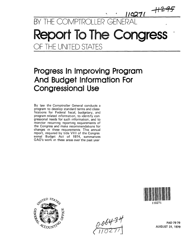 handle is hein.gao/gaobaazpx0001 and id is 1 raw text is: 


11021(


BY THE COMPTROLLER GENERAL



Report To The Congress

OF THE UNITED STATES


Progress In Improving Program

And Budget Information For

Congressional Use



By law the Comptroller General conducts a
program to develop standard terms and classi
fications for Federal fiscal, budgetary, and
program related information, to identify con
gressional needs for such information, and to
monitor recurring reporting requirements of
the Congress and make recommendations for
changes in these requirements This annual
report, required by title VIII of the Congres
sional Budget Act of 1974, summarizes
GAO's work in these areas over the past year


110271


     PAD 79 79
AUGUST 31, 1979


   )..- 11 a C
-Hiw -r ---r


r 00


