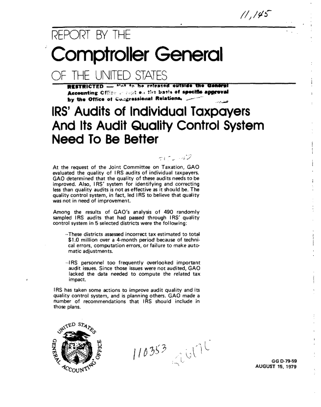 handle is hein.gao/gaobaazqy0001 and id is 1 raw text is: 
                                                             ,/, // -


REPORT BY THE


Comptroller General


OF THE UNITED STATES
     RESTRICTED             ho- ' Pie rislewto outs,1 ne I uoeme
     Aecounting Cf,-,. .    e   t b .   of speelt approval
     by the Office of cua;:rossiealal Relations  z--      .

IRS' Audits of Individual Taxpayers

And Its Audit Quality Control System

Need To Be Better



At the request of the Joint Committee on Taxation, GAO
evaluated the quality of I RS audits of individual taxpayers.
GAO determined that the quality of these audits needs to be
improved. Also, I RS' system for identifying and correcting
less than quality audits is not as effective as it should be. The
quality control system, in fact, led IRS to believe that quality
was not in need of improvement.

Among the results of GAO's analysis of 490 randomly
sampled IRS audits that had passed through IRS' quality
control system in 5 selected districts were the following:

     --These districts assessed incorrect tax estimated to total
     $1.0 million over a 4-month period because of techni-
     cal errors, computation errors, or failure to make auto-
     matic adjustments.

     --IRS personnel too frequently overlooked important
     audit issues. Since those issues were not audited, GAO
     lacked the data needed to compute the related tax
     impact.
 IRS has taken some actions to improve audit quality and its
 quality control system, and is planning others. GAO made a
 number of recommendations that IRS should include in
 those plans.








             't                           K.                           GG D-79-59
                   ir~-.     ~         ThAUGUST 15, 1979


