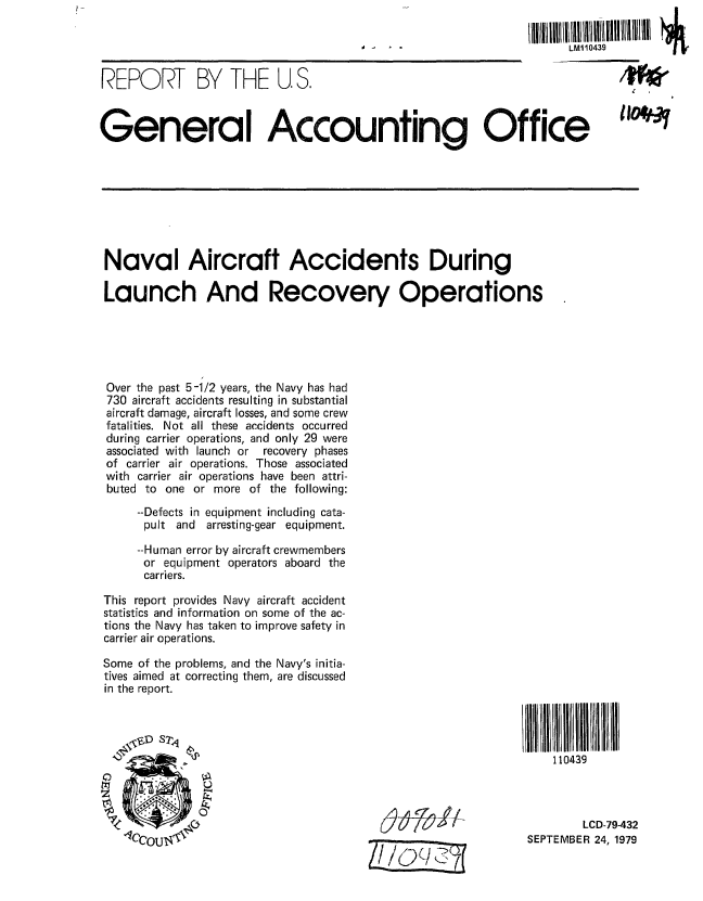 handle is hein.gao/gaobaazsb0001 and id is 1 raw text is: 

                                                                   LM10439


REPORT BY THE U, S.                                              -
General Accounting Office











Naval Aircraft Accidents During

Launch And Recovery Operations





Over the past 5-1/2 years, the Navy has had
730 aircraft accidents resulting in substantial
aircraft damage, aircraft losses, and some crew
fatalities. Not all these accidents occurred
during carrier operations, and only 29 were
associated with launch or  recovery phases
of carrier air operations. Those associated
with carrier air operations have been attri-
buted to one or more of the following:
     --Defects in equipment including cata-
     pult and arresting-gear equipment.

     --Human error by aircraft crewmembers
     or equipment operators aboard the
     carriers.

This report provides Navy aircraft accident
statistics and information on some of the ac-
tions the Navy has taken to improve safety in
carrier air operations.

Some of the problems, and the Navy's initia-
tives aimed at correcting them, are discussed
in the report.

   I, I  S?,,,I 11                                              1111l1 11l1l 1 1l1 1 il


              '                                                 110439




                                                                     LCD-79-432

                  11CCOU4-1-1SEPTEMBERI 24, 1979


