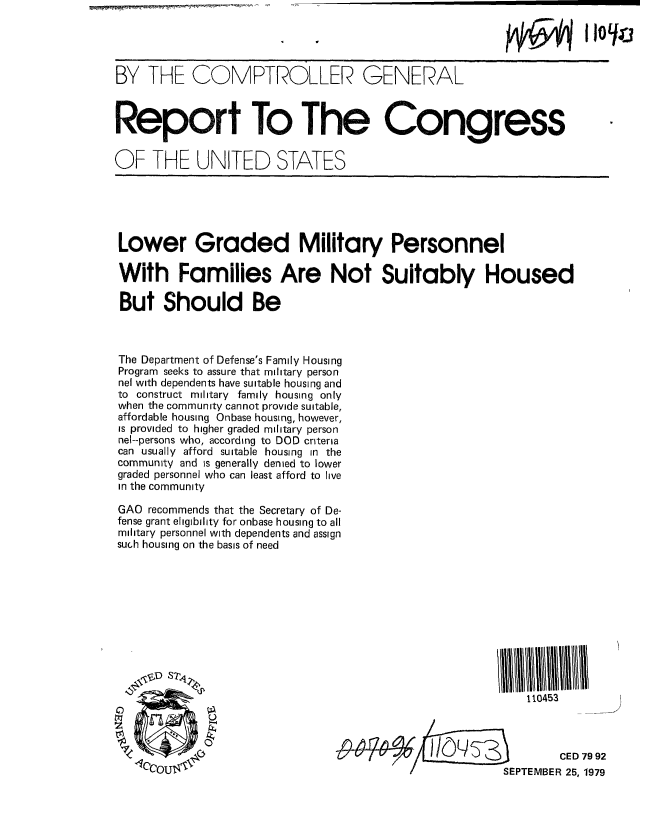 handle is hein.gao/gaobaazsh0001 and id is 1 raw text is: 




BY THE COMPTROLLER GENERAL



Report To The Congress


OF THE UNITED STATES


Lower Graded Military Personnel

With Families Are Not Suitably Housed

But Should Be



The Department of Defense's Family Housing
Program seeks to assure that military person
nel with dependents have suitable housing and
to construct military family housing only
when the community cannot provide suitable,
affordable housing Onbase housing, however,
is provided to higher graded military person
nel--persons who, according to DOD criteria
can usually afford suitable housing in the
community and is generally denied to lower
graded personnel who can least afford to live
in the community

GAO recommends that the Secretary of De-
fense grant eligibility for onbase housing to all
military personnel with dependents and assign
such housing on the basis of need











                                                          110453




                                                               CED 79 92
               0-10OU          ZL         /kSEPTEMBER 25, 1979


