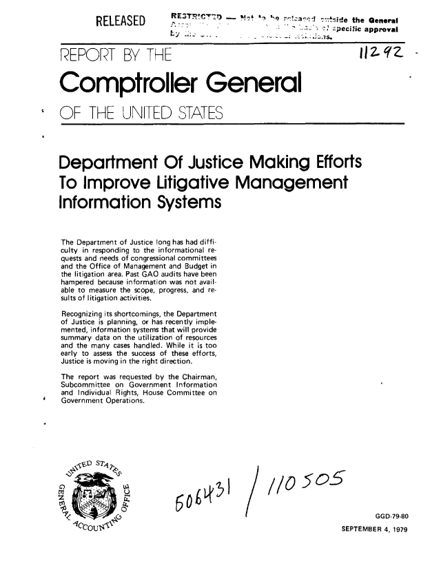 handle is hein.gao/gaobaaztc0001 and id is 1 raw text is: 

RELEASED


            -R3T            a    T, re!zacc --ide the General
                                 ;' c pecific approval
Ly ~. ,,


REPORT BY THE                                                    Illqz.


Comptroller General


OF THE UNTED STATES


Department Of Justice Making Efforts

To Improve Litigative Management

Information Systems



The Department of Justice long has had diffi-
culty in responding to the informational re-
quests and needs of congressional committees
and the Office of Management and Budget in
the litigation area. Past GAO audits have been
hampered because information was not avail-
able to measure the scope, progress, and re-
sults of litigation activities.

Recognizing its shortcomings, the Department
of Justice is planning, or has recently imple-
mented, information systems that will provide
summary, data on the utilization of resources
and the many cases handled. While it is too
early to assess the success of these efforts,
Justice is moving in the right direction.

The report was requested by the Chairman,
Subcommittee on Government Information
and Individual Rights, House Committee on
Government Operations.


//05O5


GGD-79-80


SEPTEMBER 4, 1979


/


