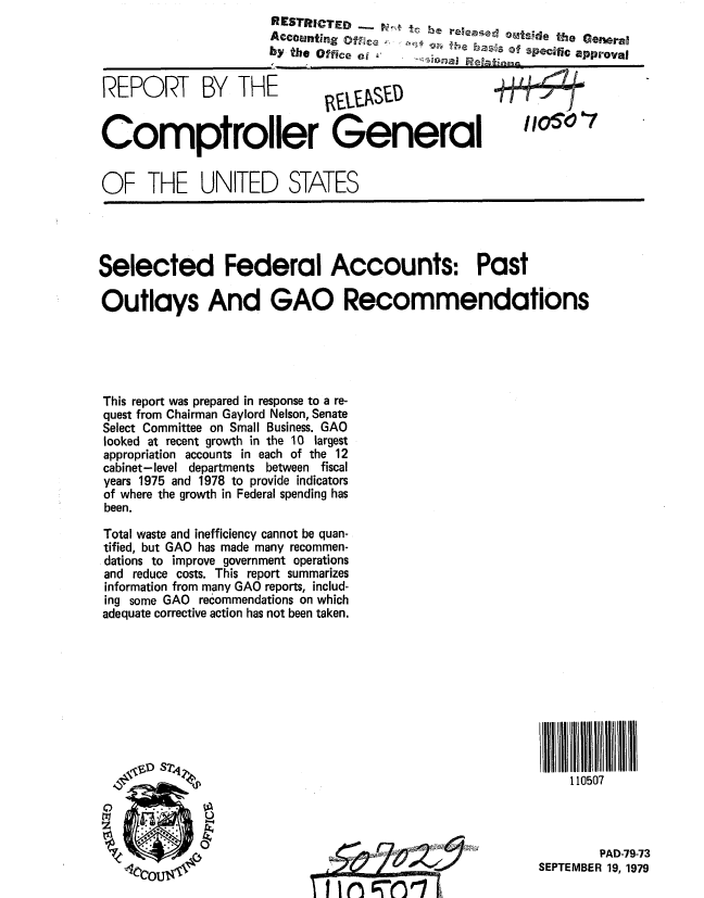 handle is hein.gao/gaobaazte0001 and id is 1 raw text is:                       RESTRICTED - 'tc  e reese o0tsde he Genral
                      Accounting ofjca  fh  as  D'y spcifi  approval
                      by the Office e0


REPORT BY THE


Comptroller General


OF THE UNITED STATES


Selected Federal Accounts: Past

Outlays And GAO Recommendations





This report was prepared in response to a re-
quest from Chairman Gaylord Nelson, Senate
Select Committee on Small Business. GAO
looked at recent growth in the 10 largest
appropriation accounts in each of the 12
cabinet-level departments between fiscal
years 1975 and 1978 to provide indicators
of where the growth in Federal spending has
been.
Total waste and inefficiency cannot be quan-
tified, but GAO has made many recommen-
dations to improve government operations
and reduce costs. This report summarizes
information from many GAO reports, includ-
ing some GAO recommendations on which
adequate corrective action has not been taken.


IIIII IIIIIIIIIII I
   110507


        PAD-79-73
SEPTEMBER 19, 1979


irc~


