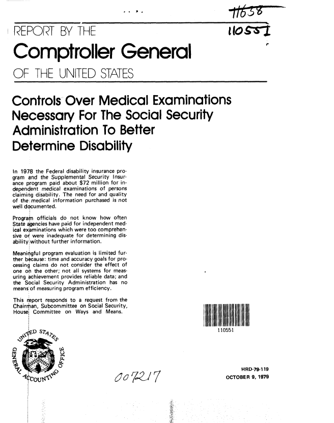 handle is hein.gao/gaobaazua0001 and id is 1 raw text is: ..  0p


REPORT BY THE                                                      OtZ


Comptroller General


OF THE UNITED STATES



Controls Over Medical Examinations

Necessary For The Social Security

Administration To Better

Determine Disability


In 1978 the Federal disability insurance pro-
gram and the Supplemental Security Insur-
ance program paid about $72 million for in-
dependent medical examinations of persons
claiming disability. The need for and quality
of the medical information purchased is not
well documented.

Prograhn officials do not know how often
State agencies have paid for independent med-
ical examinations which were too comprehen-
sive or were inadequate for determining dis-
ability without further information.

Meaningful program evaluation is limited fur-
ther because: time and accuracy goals for pro-
cessing claims do not consider the effect of
one on the other; not all systems for meas-
uring achievement provides reliable data; and
the Social Security Administration has no
means of measuring program efficiency.


This eport responds to a request from the
Chairman, Subcommittee on Social Security,
Housei Committee on Ways and Means.










                                174J7


110551


     HRD-79-119
OCTOBER 9, 1979


lt7


