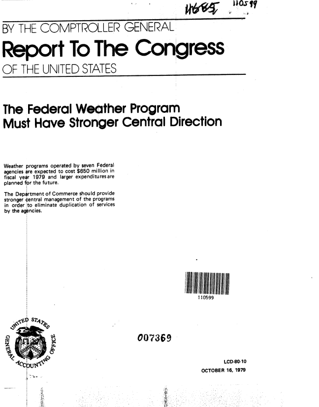 handle is hein.gao/gaobaazuq0001 and id is 1 raw text is: I I


BY THE COMPTROLLER GENERAL


Report To The Con,gress


OF THE UNITED STATES


The Federal Weather Program

Must Have Stronger Central Direction





Weather programs operated by seven Federal
agencies are expected to cost $650 million in
fiscal year 1979 and larger expendituresare
planned for the future.

The Deprtment of Commerce should provide
stronger central management of the programs
in order to eliminate duplication of services
by the agencies.


110599


007369


      LCD-80-1 0
OCTOBER 16, 1979


