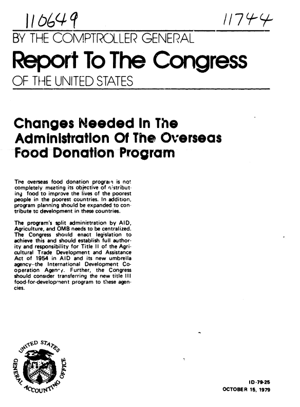 handle is hein.gao/gaobaazvd0001 and id is 1 raw text is: 




BY THE COMPTROLLER GENERAL



Report To The Congress


OF THE UNITED STATES





Changes Needed In The

Administration Of The Overseas

Food Donation Program



The overseas food donation prograi n is no*
completely meeting its objective of nistribut-
ing food to improve the lives of the poorest
people in the poorest countries. In addition,
program planning should be expanded to con-
tribute tc development in these countries.

The program's split administration by AID,
Agriculture, and OMB needs to be centralized.
The Congress should enact legislation to
achieve this and should establish full author-
ity and responsibility for Title II of the Agri-
cultural Trade Development and Assistance
Act of 1954 in AID and its new umbrella
agency--the International Development Co-
operation Agenrv. Further, the Congress
should consider transferring the new title III
food-for-development program to these agen-
cies.







   .  D s7 4 ,






                k                                              ID-79-25
                41C.CouOCTOBER 15, 1979


