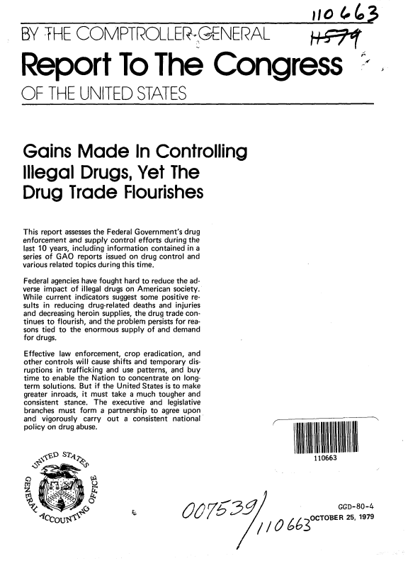 handle is hein.gao/gaobaazvi0001 and id is 1 raw text is: 
                                                          io

BY -THE COMPTROLLER- GNERAL



Report To The Congress

OF THE UNITED STATES


Gains Made In Controlling

Illegal Drugs, Yet The

Drug Trade Flourishes



This report assesses the Federal Government's drug
enforcement and supply control efforts during the
last 10 years, including information contained in a
series of GAO reports issued on drug control and
various related topics during this time.

Federal agencies have fought hard to reduce the ad-
verse impact of illegal drugs on American society.
While current indicators suggest some positive re-
sults in reducing drug-related deaths and injuries
and decreasing heroin supplies, the drug trade con-
tinues to flourish, and the problem persists for rea-
sons tied to the enormous supply of and demand
for drugs.


Effective law enforcement, crop eradication, and
other controls will cause shifts and temporary dis-
ruptions in trafficking and use patterns, and buy
time to enable the Nation to concentrate on long-
term solutions. But if the United States is to make
greater inroads, it must take a much tougher and
consistent stance. The executive and legislative
branches must form a partnership to agree upon
and vigorously carry out a consistent national
policy on drug abuse.


6262 7'b3J

                 //


         110663




              GGD-80-4

6 6 3OCTOER 25, 1979


