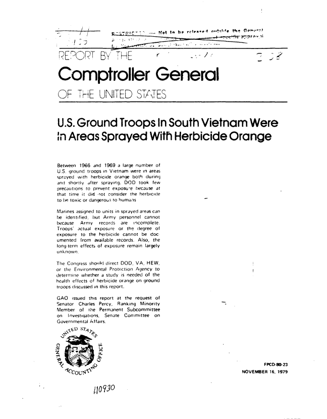 handle is hein.gao/gaobaazyp0001 and id is 1 raw text is: 









REPORT BnY TE



Comptroller General


OF THE UNITED ST/TES




U.S. Ground Troops In South Vietnam Were

in Areas Sprayed With Herbicide Orange




Between 1966 and 1969 a large number of
U.S. ground troops in Vietnam were in areas
sprayed with herbicide orange both during
and shortly dter spraying. DOD took few
precautions to prevent exposu-e because at
that time it did oot consider the herbicide
to be toxic or dangerous to humans

Marines assigned to units in sprayed areas can
be identified, but Army personnel cannot
because Army   records are incomplete.
Troops' actual exposure or the degree of
exposure to the herbicide cannot be doc-
umented from available records. Also, the
long-term effects of exposure remain largely
unknown.

The Congress sho,,ld direct DOD, VA, HEW,
or the Environmental Protection Agency to
determine whether a study is needed of the
health effects of herbicide orange on ground
troops discussed in this report.

GAO issued this report at the request of
Senator Charles Percy, Ranking Minority
Member of the Permanent Subcommittee
on  Investigations, Senate Committee on
Governmental Affairs.



   ~17       P



                                                                       FPCD-O-23
                                                               NOVEMBER 16, 1979


11o3


