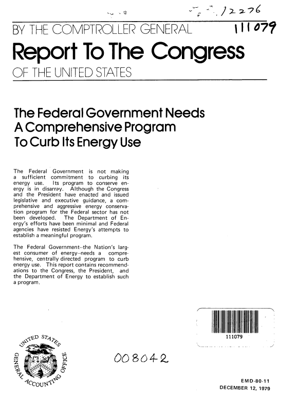 handle is hein.gao/gaobabaaq0001 and id is 1 raw text is: 



BY THE COMPTROLLER GENERAL                                  1I 1 07



Report To The Congress


OF THE UNITED STATES





The Federal Government Needs

A Comprehensive Program

To Curb Its Energy Use



The Federal Government is not making
a  sufficient commitment to    curbing its
energy use. Its program  to conserve en-
ergy is in disarray. Although the Congress
and the President have enacted and issued
legislative and executive guidance, a com-
prehensive and aggressive energy conserva-
tion program for the Federal sector has not
been developed.   The Department of En-
ergy's efforts have been minimal and Federal
agencies have resisted Energy's attempts to
establish a meaningful program.

The Federal Government--the Nation's larg-
est consumer of energy--needs a   compre-
hensive, centrally directed program to curb
energy use. This report contains recommend-
ations to the Congress, the President, and
the Department of Energy to establish such
a program.








                 ,v'D ST111079


       °                     O8o4-2Z



   .CCOU,.t',                                                 EMD-80-11
                                                        DECEMBER 12, 1979


