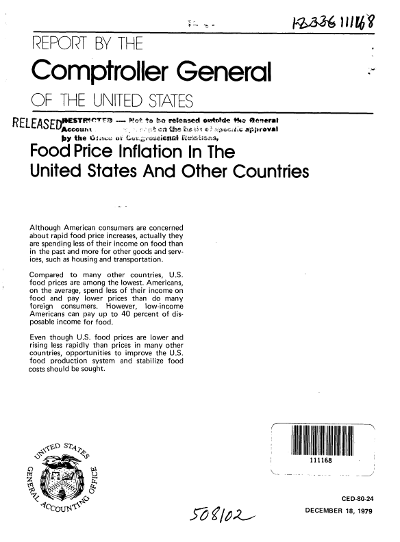 handle is hein.gao/gaobababf0001 and id is 1 raw text is: 



REPORT BY THE


Comptroller General


OF THE UNITED STATES

    R ELE sED ~ ~ T7~)--    ~     'o  o relea~sed o~Ird$4w kaGo rsi

        )' the               CII

Food Price Inflation In The

United States And Other Countries






Although American consumers are concerned
about rapid food price increases, actually they
are spending less of their income on food than
in the past and more for other goods and serv-
ices, such as housing and transportation.

Compared to many other countries, U.S.
food prices are among the lowest. Americans,
on the average, spend less of their income on
food and pay lower prices than do many
foreign consumers. However, low-income
Americans can pay up to 40 percent of dis-
posable income for food.

Even though U.S. food prices are lower and
rising less rapidly than prices in many other
countries, opportunities to improve the U.S.
food production system and stabilize food
costs should be sought.


50 4'61.2-


A I ll A 1111111llllrlllllll
     111168



            CED-80-24
    DECEMBER 18, 1979


