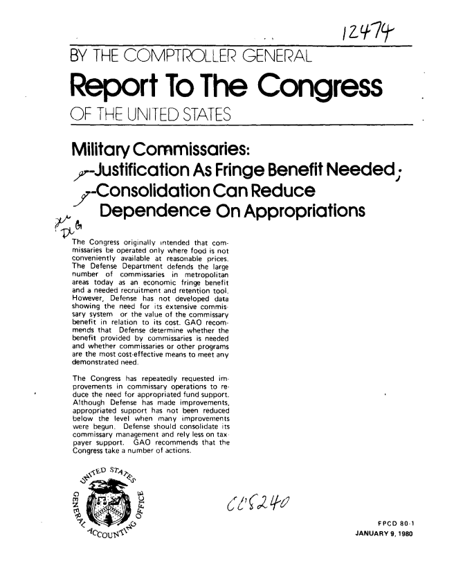 handle is hein.gao/gaobabacf0001 and id is 1 raw text is: 

                                         , I I            /


BY THE COMPTROLLER GENERAL



Report To The Congress


OF THE UNITED STATES



Military Commissaries:

7-Justification As Fringe Benefit Needed;


i-Consolidation Can Reduce
0     Dependence On Appropriations


The Congress originally intended that com-
missaries be operated only where food is not
conveniently available at reasonable prices.
The Defense Department defends the large
number of commissaries in metropolitan
areas today as an economic fringe benefit
and a needed recruitment and retention tool.
However, Defense has not developed data
showing the need for its extensive commis-
sary system or the value of the commissary
benefit in relation to its cost. GAO recom-
mends that Defense determine whether the
benefit provided by commissaries is needed
and whether commissaries or other programs
are the most cost-effective means to meet any
demonstrated need.

The Congress has repeatedly requested im-
provements in commissary operations to re-
duce the need for appropriated fund support.
Although Defense has made improvements,
appropriated support has not been reduced
below the level when many improvements
were begun. Defense should consolidate its
commissary management and rely less on tax-
payer support. GAO recommends that the
Congress take a number of actions.








I                                                                 FPCD 80-1
    *lC~cou 'i                                               JANUARY 9, 1980


