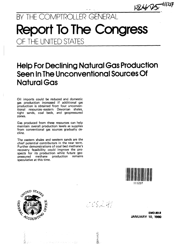 handle is hein.gao/gaobabacg0001 and id is 1 raw text is: 



BY THE COMPTROLLER GENERAL



Report To The Congress


OF THE UNITED STATES





Help For Declining Natural Gas Production

Seen In The Unconventional Sources Of

Natural Gas



Oil imports could be reduced and domestic
gas production increased if additional gas
production is obtained from four unconven-
tional resources--eastern  Devonian  shales,
tight sands, coal beds, and geopressured
zones.

Gas produced from these resources can help
maintain overall production levels as supplies
from conventional gas sources gradually de-
cline.

The eastern shales and western sands are the
chief potential contributors in the near term.
Further demonstrations of coal bed methane's
recovery feasibility could improve the pro-
spects for its production while future geo-
pressured methane production    remains
speculative at this time.





                                                         111237







                                                                EMD8O-
                                                        JANUARY 10, 90


