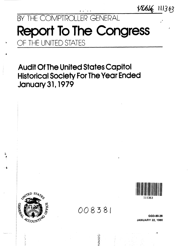 handle is hein.gao/gaobabadp0001 and id is 1 raw text is: 
BY THE COMPTROLLER GENERAL
Report To The Congress
OF THE UNITED STATES


Audit Of The United States Capitol
Historical Society For The Year Ended
January 31, 1979


111363


008381


   GGD-80-28
JANUARY 22, 1980
     -4


