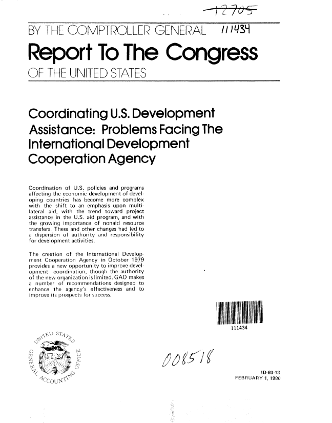 handle is hein.gao/gaobabaek0001 and id is 1 raw text is: 



BY IF ]-IF COMPTROLLER GENERAL II /qN3



Report To The Congress

OF I[E NI TED STATES


Coordinating U.S. Development

Assistance: Problems Facing The

International Development

Cooperation Agency



Coordination of U.S. policies and programs
affecting the econonic development of devel-
opirrg countries has become more complex
with the shift to an emphasis upon multi-
lateral aid, with tfhe trend toward project
assistance in the US. aid program, and with
the (1rowing importance of nonaid resource
transfers. These and other changes had led to
a dispersior of authority and responsibility
for developmernt activities.

The creatiorn of tire International Develop.
rnelnt Cooperation Agency in October 1979
provides a new opportunity to improve devel-
Ol:::u:ent coiordination, though the authority
of thire new ornganization is limited. GAO makes
a rurn:er of            designed to
enanrce the agn;ny's effectiveness and to
i rrltror  i, ;l n i .  :r success.




                                                         111434






                                                                 1D-80-13
          IS Z:                                           FEBRUARY 1, 1980


