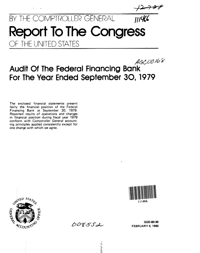 handle is hein.gao/gaobabafa0001 and id is 1 raw text is: 



BY THE COMPTROLLER GENERAL  1



Report To The Congress


OF THE UNITED STATES





Audit Of The Federal Financing Bank

For The Year Ended September 30, 1979


The enclosed financial statements present
fairly the financial position of the Federal
Financing Bank at September 30, 1979.
Reported results of operations and changes
in financial position during fiscal year 1979
conform with Comptroller General account-
ing principles applied consistently except for
one change with which we agree.


   111466




     GGD-80-30
FEBRUARY 6, 1980


