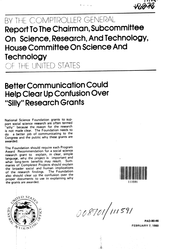 handle is hein.gao/gaobabage0001 and id is 1 raw text is: 




BY THL COMPTROLLER GENEAL

Report To The Chairman, Subcommittee

On Science, Research, And Technology,

House Committee On Science And

Technology

A I HL UN TED STATES




Better Communication Could

Help Clear Up Confusion Over

Silly Research Grants



National Science Foundation grants to sup-
port social science research are often termed
silly because the reason for the research
is not made clear. The Foundation needs to
do  a better job of communicating to the
Congress and the public why these grants are
awarded.

The Foundation should require each Program
Award Recommendation for a social science
research grant to  explain, in clear, simple
language, why the project is important and
what long-term benefits may result. Sum-
maries of Completed Projects should explain
the broader social and human implications
of the research findings. The Foundation
also should clear up the confusion over the
proper documents to use in explaining why
the grants are awarded.                               111591


      \X,[) L/1




      00
                                                             PAD-8046
                                                        FEBRUARY 7,1980


