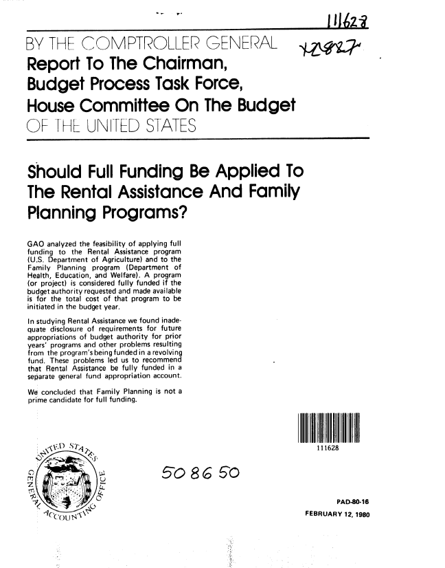 handle is hein.gao/gaobabagn0001 and id is 1 raw text is: 



BY THF CQMPTROLLER GENERAL

Report To The Chairman,

Budget Process Task Force,

House Committee On The Budget

OF IHL UN TED STATES




Should Full Funding Be Applied To

The Rental Assistance And Family

Planning Programs?


GAO analyzed the feasibility of applying full
funding to the Rental Assistance program
(U.S. Department of Agriculture) and to the
Family Planning program (Department of
Health, Education, and Welfare). A program
(or project) is considered fully funded if the
budget authority requested and made available
is for the total cost of that program to be
initiated in the budget year.

In studying Rental Assistance we found inade-
quate disclosure of requirements for future
appropriations of budget authority for prior
years' programs and other problems resulting
from the program's being funded in a revolving
fund. These problems led us to recommend
that Rental Assistance be fully funded in a
separate general fund appropriation account.
We concluded that Family Planning is not a
prime candidate for full funding.




                 ,  ,                                         111628

           50 86. 50



                                                                  PAD-80-16
                                                           FEBRUARY 12, 1980


