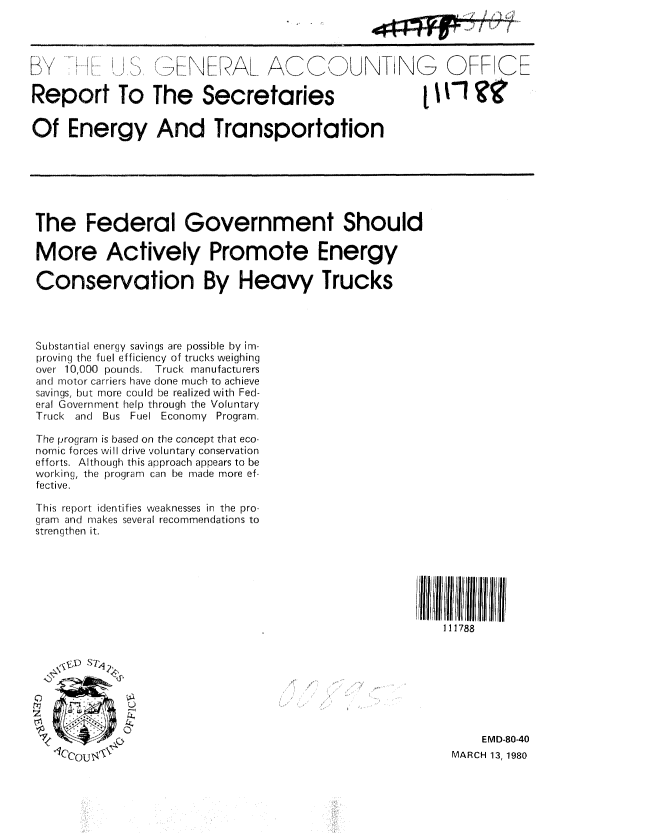 handle is hein.gao/gaobabaig0001 and id is 1 raw text is: 




SK ....               N     AL ACCOUNT N- OFF CE

Report To The Secretaries                                    Ti ?g

Of Energy And Transportation







The Federal Government Should

More Actively Promote Energy

Conservation By Heavy Trucks




Substantial energy savings are possible by im-
proving the fuel efficiency of trucks weighing
over 10,000 pounds. Truck manufacturers
and( motor carriers have done much to achieve
savings, but more could be realized with Fed-
eral Government help through the Voluntary
Truck and Bus Fuel Economy Program.

The program is based on the concept that eco-
nomic forces will drive voluntary conservation
efforts. Although this approach appears to be
working, the program can be made more ef-
fective.

This report identifies weaknesses in the pro-
gram and makes several recommendations to
strengthen it.







                                                         |111788








                                                              EMD-80-40
                                                          MARCH 13, 1980


