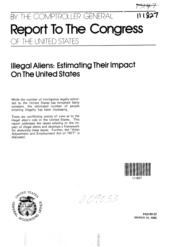 handle is hein.gao/gaobabajg0001 and id is 1 raw text is: 



BY THE COMPTROLLER (ZENERAL


II t A7


Report To The Congress

OF THE UNITED STATES


Illegal Aliens: Estimating Their Impact

On The United States





While the number of immigrants legally admit-
ted to the United States has remained fairly
constant, the estimated number of people
entering illegally has been increasing.

There are conflicting points of view as to the
illegal alien's role in the United States. This
report addresses the issues relating to the im-
pact of illegal aliens and develops a framework
for analyzing these issues. Further, the Alien
Adjustment and Employment Act of 1977 is
discussed.


11iii11111127 111
   111827


C)
tll


    PAD-80-22
MARCH 14, 1980


.... .... . .....


A


