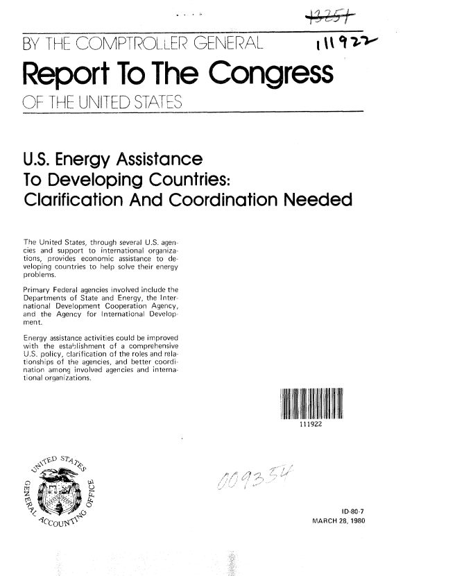 handle is hein.gao/gaobabakg0001 and id is 1 raw text is: 



BY THE COMPTROLLER GENERAL                                  I



Report To The Congress
                            rF-S

OF THE UNFTED STA ThS





U.S. Energy Assistance

To Developing Countries:

Clarification And Coordination Needed



The United States, through several U.S. agen-
cies and support to international organiza-
tions, provides economic assistance to de-
veloping countries to help solve their energy
problems.

Primary Federal agencies involved include the
Departments of State and Energy, the Inter-
national Development Cooperation Agency,
and the Agency for International Develop-
ment.

Energy assistance activities could be improved
with the establishment of a comprehensive
U.S. policy, clarification of the roles and rela-
tionships of the agencies, and better coordi-
nation among involved agencies and interna-
tional orqanizations.




                                                       111922









                                                               ID 80-7
                    T IT14MARCH 28, 1980


