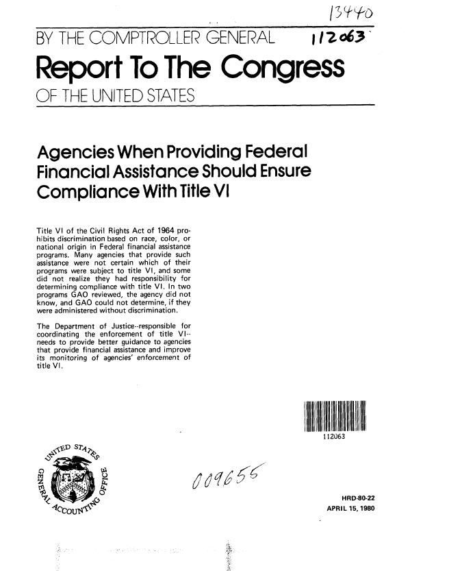 handle is hein.gao/gaobabalp0001 and id is 1 raw text is: 



BY THE COMPTROLLER GENERAL  12o63'



Report To The Congress


OF THE UNITED STATES


Agencies When Providing Federal

Financial Assistance Should Ensure

Compliance With Title VI



Title VI of the Civil Rights Act of 1964 pro-
hibits discrimination based on race, color, or
national origin in Federal financial assistance
programs. Many agencies that provide such
assistance were not certain which of their
programs were subject to title VI, and some
did not realize they had responsibility for
determining compliance with title VI. In two
programs GAO reviewed, the agency did not
know, and GAO could not determine, if they
were administered without discrimination.

The Department of Justice--responsible for
coordinating the enforcement of title VI--
needs to provide better guidance to agencies
that provide financial assistance and improve
its monitoring of agencies' enforcement of
title VI.







                                                            112063

   O&D S2,1




                         O                                      HRD-80-22
   10coUI                                                    APRIL 15, 1980


