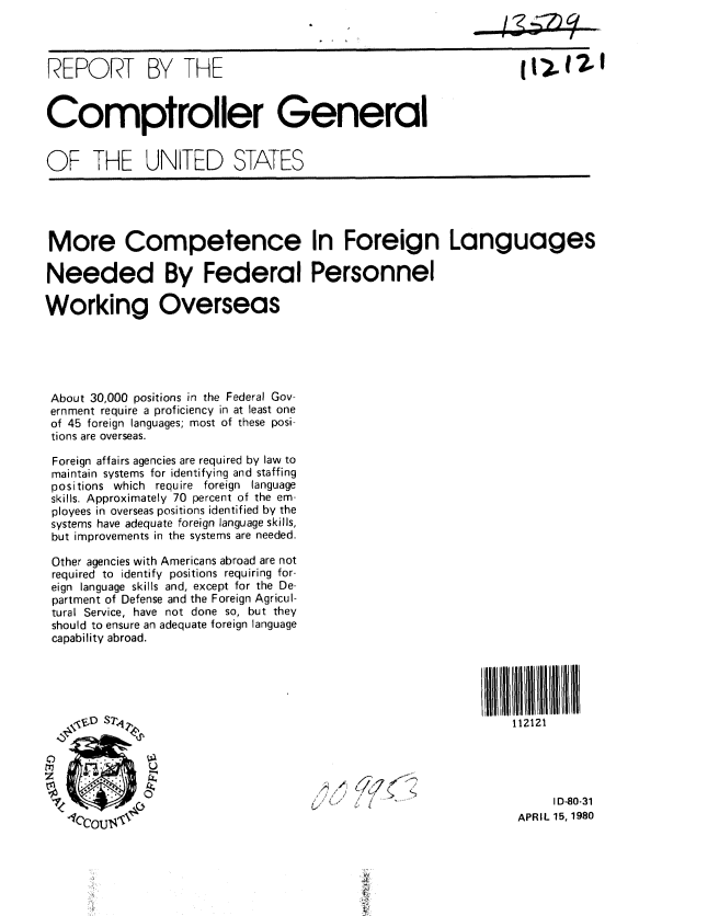 handle is hein.gao/gaobabamg0001 and id is 1 raw text is:                                                              ...........



REPORT BY THE


Comptroller General


OF THE UNITED STATES





More Competence In Foreign Languages

Needed By Federal Personnel

Working Overseas





About 30,000 positions in the Federal Gov-
ernment require a proficiency in at least one
of 45 foreign languages; most of these posi-
tions are overseas.

Foreign affairs agencies are required by law to
maintain systems for identifying and staffing
positions which require foreign language
skills. Approximately 70 percent of the em-
ployees in overseas positions identified by the
systems have adequate foreign language skills,
but improvements in the systems are needed.

Other agencies with Americans abroad are not
required to identify positions requiring for-
eign language skills and, except for the De-
partment of Defense and the Foreign Agricul-
tural Service, have not done so, but they
should to ensure an adequate foreign language
capability abroad.





      D S742,z                                                  112121





                                                   /~ ID-80-31
                                                                 APRIL 15, 1980


