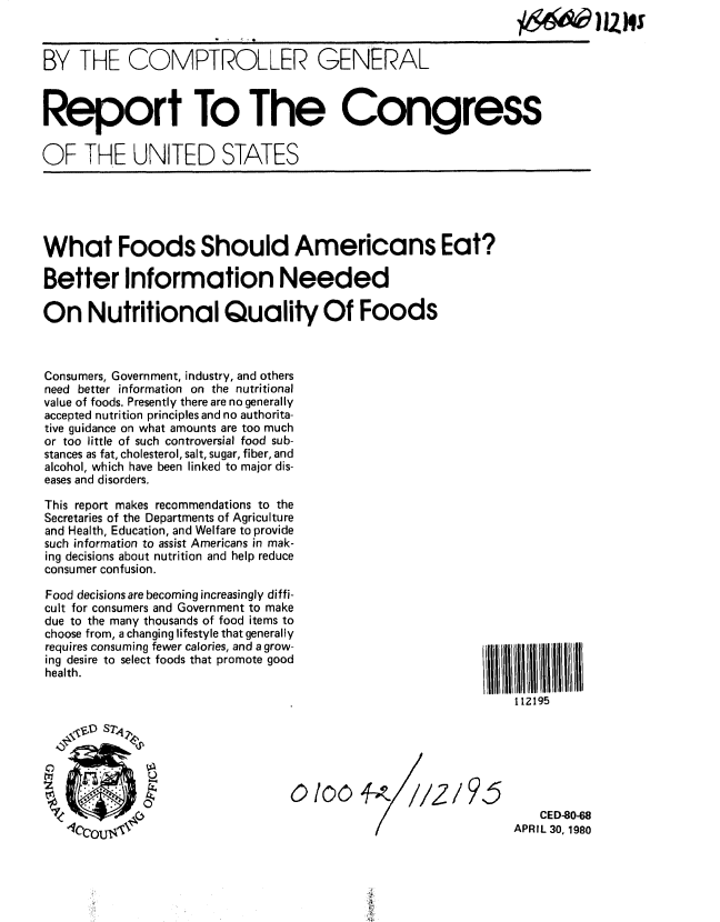 handle is hein.gao/gaobabamv0001 and id is 1 raw text is: 



BY THE COMPTROLLER GENERAL



Report To The Congress


OF THFE UNITED STATES


What Foods Should Americans Eat?

Better Information Needed

On Nutritional Quality Of Foods



Consumers, Government, industry, and others
need better information on the nutritional
value of foods. Presently there are no generally
accepted nutrition principles and no authorita-
tive guidance on what amounts are too much
or too little of such controversial food sub-
stances as fat, cholesterol, salt, sugar, fiber, and
alcohol, which have been linked to major dis-
eases and disorders.

This report makes recommendations to the
Secretaries of the Departments of Agriculture
and Health, Education, and Welfare to provide
such information to assist Americans in mak-
ing decisions about nutrition and help reduce
consumer confusion.


Food decisions are becoming increasingly diffi-
cult for consumers and Government to make
due to the many thousands of food items to
choose from, a changing lifestyle that generally
requires consuming fewer calories, and a grow-
ing desire to select foods that promote good
health.


lB II215IIIU /l
    112195


,219,5


    CED-80-68
APRIL 30, 1980


ton


7e


0Ioo


