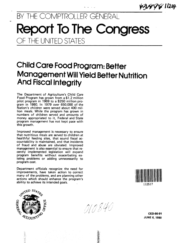 handle is hein.gao/gaobabaql0001 and id is 1 raw text is: 



BY THE COMPTROLLER GENERAL



Report To The Congress


OF THE UNITED STATES





Child Care Food Program: Better

Management Will Yield Better Nutrition

And Fiscal Integrity


The Department of Agriculture's Child Care
Food Program has grown from a $1.2 million
pilot program in 1969 to a $250 million pro-
gram in 1980. In 1979 over 650,000 of the
Nation's children were served about 400 mil-
lion meals. While the program has grown in
numbers of children served and amounts of
money appropriated to it, Federal and State
program management has not kept pace with
this growth.

Improved management is necessary to ensure
that nutritious meals are served to children at
healthful feeding sites, that sound fiscal ac-
countability is maintained, and that incidents
of fraud and abuse are obviated. Improved
management is also essential to ensure that re-
cently implemented legislation will expand
program benefits without exacerbating ex-
isting problems or adding unnecessarily to
program cost.

Department officials recognize the need for
improvements, have taken action to correct
many of the problems, and are planning other
actions which should enhance the program's
ability to achieve its intended goals.                             112517








                                        lop.                         CED-80-91
   463O -I                                                         JUNE 6, 1980



