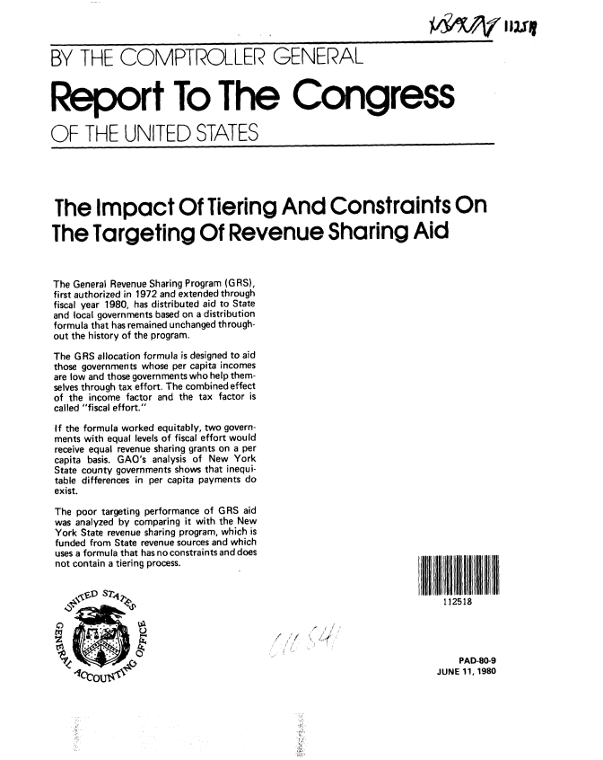 handle is hein.gao/gaobabaqm0001 and id is 1 raw text is: 



BY THE COMPTROLLER GENERAL



Report To The Congress

OF THE UNITED STATES





The Impact Of Tiering And Constraints On

The Targeting Of Revenue Sharing Aid



The General Revenue Sharing Program (GRS},
first authorized in 1972 and extended through
fiscal year 1980, has distributed aid to State
and local governments based on a distribution
formula that has remained unchanged through-
out the history of the program.

The GRS allocation formula is designed to aid
those governments whose per capita incomes
are low and those governments who help them-
selves through tax effort. The combined effect
of the income factor and the tax factor is
called fiscal effort.

If the formula worked equitably, two govern-
ments with equal levels of fiscal effort would
receive equal revenue sharing grants on a per
capita basis. GAO's analysis of New York
State county governments shows that inequi-
table differences in per capita payments do
exist.

The poor targeting performance of GRS aid
was analyzed by comparing it with the New
York State revenue sharing program, which is
funded from State revenue sources and which
uses a formula that has no constraints and does
not contain a tiering process.

         sTD S2                                                    112518




                                                                       PAD-80-9
                                                                   JUNE 11, 1980


