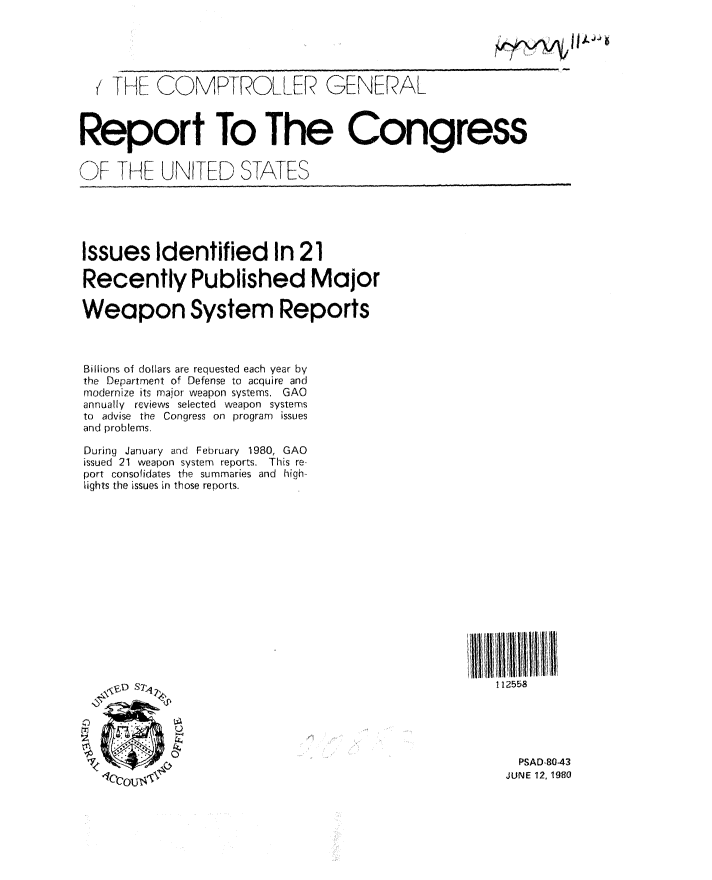 handle is hein.gao/gaobabaqv0001 and id is 1 raw text is: 





  (THE COMPTROLLER GENERAL



Report To The Congress


OF ThHE UNITED STATES





Issues Identified In 21

Recently Published Major

Weapon System Reports



Billions of dollars are requested each year by
the Department of Defense to acquire and
modernize its major weapon systems. GAO
annually reviews selected weapon systems
to advise the Congress on program issues
and problems.

During January and February 1980, GAO
issued 21 weapon system reports. This re-
port consolidates the summaries and high-
lights the issues in those reports.














               ,b \D s~.                              112558






                                                         PSAD 843
                                                       JUNE 12, 1980


