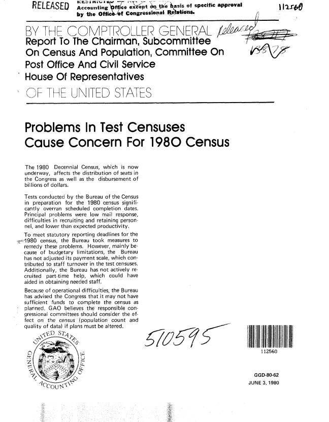 handle is hein.gao/gaobabaqw0001 and id is 1 raw text is: RELEASED


A conting Wffce exopt tjWe Rsais of specific approval
by the Offlc -of Congressonal REaOns,


BY THE COMPTROLLER GENERAL /
Report To The Chairman, Subcommittee
On Census And Population, Committee On

Post Office And Civil Service


House Of Representatives


OF THE UN TED STATES




Problems In Test Censuses

Cause Concern For 1980 Census


The 1980 Decennial Census, which is now
underway, affects the distribution of seats in
the Congress as well as the disbursement of
billions of dollars.

Tests conducted by the Bureau of the Census
in preparation for the 1980 census signifi-
cantly overran scheduled completion dates.
Principal problems were low mail response,
difficulties in recruiting and retaining person-
nel, and lower than expected productivity.
To meet statutory reporting deadlines for the
1980 census, the Bureau took measures to
remedy these problems. However, mainly be-
cause of budgetary limitations, the Bureau
has not adjusted its payment scale, which con-
tributed to staff turnover in the test censuses.
Additionally, the Bureau has not actively re-
cruited part-time help, which could have
aided in obtaining needed staff.


Because of operational difficulties, the Bureau
has advised the Congress that it may not have
sufficient funds to complete the census as
planned. GAO believes the responsible con-
gressional committees should consider the ef-
fect on the census (population count and
quality of data) if plans must be altered.
     *,CVD STA


112560


  GGD-80-62
JUNE 3, 1980


I I 2ra


iJl,,i Illl


. ............. .......


r16              - '


