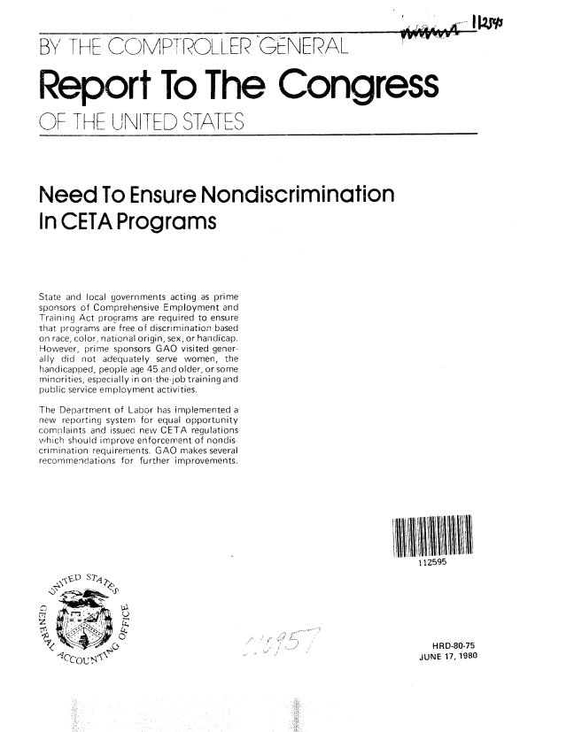 handle is hein.gao/gaobabarl0001 and id is 1 raw text is: 



BYTHE C MP-, ROLLER GENERAL


Report To The Congress


OF THF UN IfD STATIES


Need To Ensure Nondiscrimination

In CETA Programs






State and local governments acting as prime
sponsors of Comprehensive Employment and
Training Act procrams are required to ensure
that programs are free of discrimination based
on race, color, national origin, sex, or handicap.
However, prime sponsors GAO visited gener-
ally did not adequately serve women, the
handicapped, people age 45 and older, or some
minorities, especially in on-the-job training and
public service employment activities.

The Department of Labor has implemented a
new reporting system for equal opportunity
complaints and issued new CETA regulations
which should improve enforcement of nondis-
crimination requirements. GAO makes several
recommendations for further improvements.


112595


, c, ou ,:


  HRD-80-75
JUNE 17, 1980



