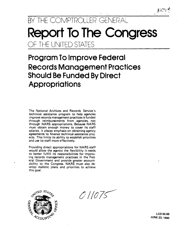 handle is hein.gao/gaobabarr0001 and id is 1 raw text is: 




BY THE COMPTROLLER GENERAL



Report To The Congress

OF THE UNITED STATES


Program To Improve Federal

Records Management Practices

Should Be Funded By Direct

Appropriations






The National Archives and Records Service's
technical assistance program to help agencies
improve records management practices is funded
through reimbursements from agencies, not
through NARS appropriations. Because NARS
must obtain enough money to cover its staff
salaries, it places emphasis on obtaining agency
agreements to finance technical assistance proj-
ects. This limits its ability to establish priorities
and use its staff more effectively.

Providing direct appropriations for NARS staff
would allow the agency the flexibility it needs
to better fulfill its responsibilities for improv-
ing records management practices in the Fed-
eral Government and provide greater account-
ability to the Congress. NARS must also de-
velop realistic plans and priorities to achieve
this goal.











   cI                                                          J LCD-80-68
   '40001 TC                                                  JUNE 23, 1980


