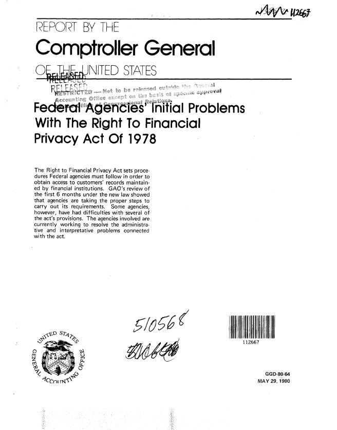 handle is hein.gao/gaobabasa0001 and id is 1 raw text is: 
^A1V\ eU2t


RERORT BY THE


Comptroller General


O2TJW4NITED STATES


F       T '


Federal1 Agrhcies Initial Problems

With The Right To Financial

Privacy Act Of 1978



The Right to Financial Privacy Act sets proce-
dures Federal agencies must follow in order to
obtain access to customers' records maintain-
ed by financial institutions. GAO's review of
the first 6 months under the new law showed
that agencies are taking the proper steps to
carry out its requirements. Some agencies,
however, have had difficulties with several of
the act's provisions. The agencies involved are
currently working to resolve the administra-
tive and interpretative problems connected
with the act.


112667




      GGD-80-64
    MAY 29. 1980


,!!,, MB!: !I !


