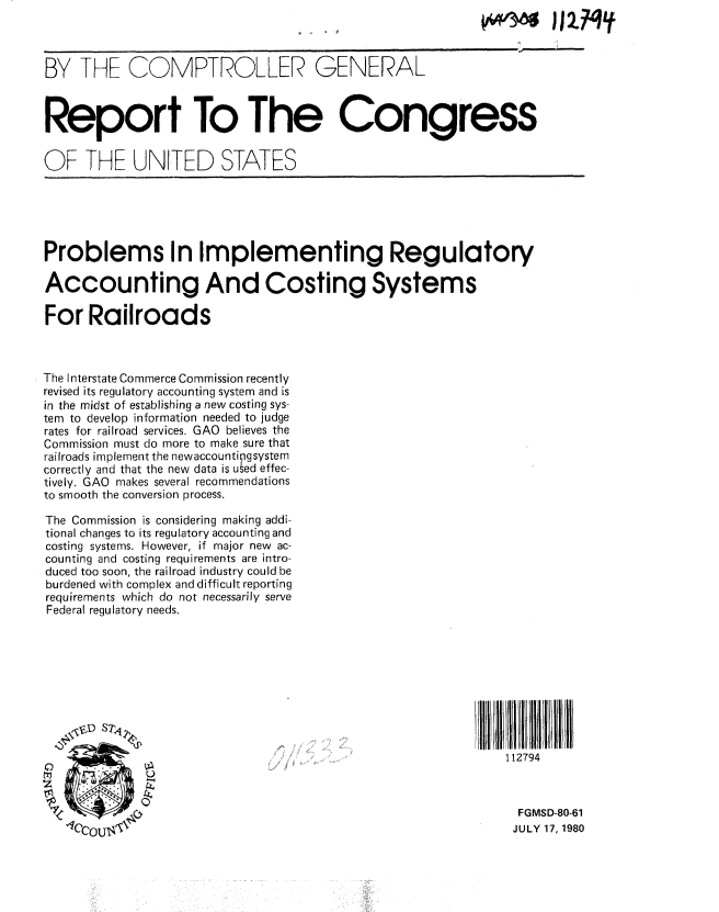 handle is hein.gao/gaobabats0001 and id is 1 raw text is: 



BY THE COMPTROLLER GENERAL



Report To The Congress


OF THE UNITED STATES





Problems In Implementing Regulatory

Accounting And Costing Systems

For Railroads



The Interstate Commerce Commission recently
revised its regulatory accounting system and is
in the midst of establishing a new costing sys-
tem to develop information needed to judge
rates for railroad services. GAO believes the
Commission must do more to make sure that
railroads implement the newaccounti gsystem
correctly and that the new data is used effec-
tively. GAO makes several recommendations
to smooth the conversion process.

The Commission is considering making addi-
tional changes to its regulatory accounting and
costing systems. However, if major new ac-
counting and costing requirements are intro-
duced too soon, the railroad industry could be
burdened with complex and difficult reporting
requirements which do not necessarily serve
Federal regulatory needs.









                                                               112794



                                                               FGMSD-80-61
   1C'CnIT                                                     JULY 17, 1980


