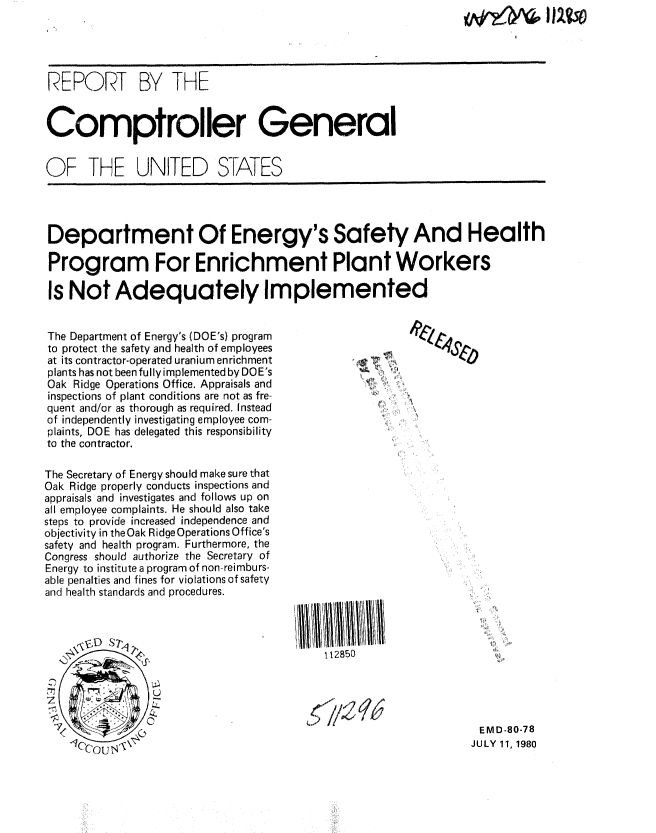 handle is hein.gao/gaobabaue0001 and id is 1 raw text is: Qop?     I I 2tv


REPORT BY THE


Comptroller General


OF THE UNITED S-ATES




Department Of Energy's Safety And Health

Program For Enrichment Plant Workers

Is Not Adequately Implemented


The Department of Energy's (DOE's) program
to protect the safety and health of employees
at its contractor-operated uranium enrichment
plants has not been fully implemented by DO E's
Oak Ridge Operations Office. Appraisals and
inspections of plant conditions are not as fre-
quent and/or as thorough as required. Instead
of independently investigating employee com-
plaints, DOE has delegated this responsibility
to the contractor.

The Secretary of Energy should make sure that
Oak Ridge properly conducts inspections and
appraisals and investigates and follows up on
all employee complaints. He should also take
steps to provide increased independence and
objectivity in the Oak Ridge Operations Office's
safety and health program. Furthermore, the
Congress should authorize the Secretary of
Energy to institute a program of non-reimburs-
able penalties and fines for violations of safety
and health standards and procedures.


112850


EMD-80-78
JULY 11, 1980


e1Z4_.sJ
       elo



