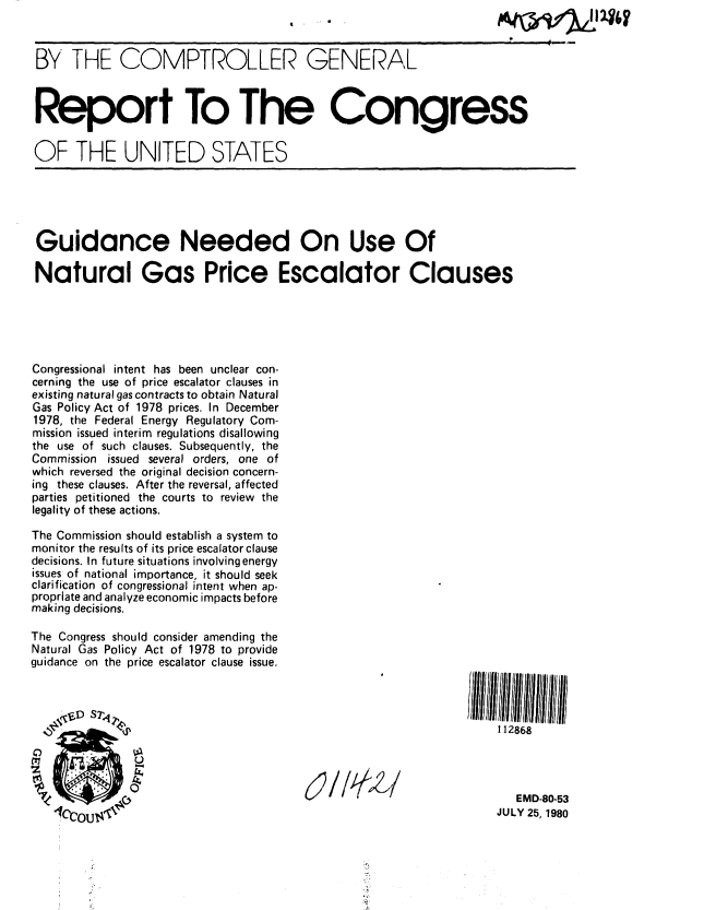 handle is hein.gao/gaobabauo0001 and id is 1 raw text is: 



BY THE COMPTROLLER GENERAL



Report To The Congress


OF THE UNITED STATES





Guidance Needed On Use Of

Natural Gas Price Escalator Clauses





Congressional intent has been unclear con-
cerning the use of price escalator clauses in
existing natural gas contracts to obtain Natural
Gas Policy Act of 1978 prices. In December
1978, the Federal Energy Regulatory Com-
mission issued interim regulations disallowing
the use of such clauses. Subsequently, the
Commission issued several orders, one of
which reversed the original decision concern-
ing these clauses. After the reversal, affected
parties petitioned the courts to review the
legality of these actions.

The Commission should establish a system to
monitor the results of its price escalator clause
decisions. In future situations involving energy
issues of national importance, it should seek
clarification of congressional intent when ap-
propriate and analyze economic impacts before
making decisions.

The Congress should consider amending the
Natural Gas Policy Act of 1978 to provide
guidance on the price escalator clause issue.



             D -                                                  112868


    00

                                                                     EMD-80-53

         flaC'V '                                                JULY 25, 1980


