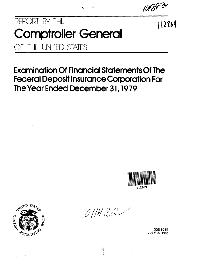 handle is hein.gao/gaobabaup0001 and id is 1 raw text is: 
REPORT BY THE


1122bq


Comptroller General


OF THE UNITED STATES


Examination Of Financial Statements Of The
Federal Deposit Insurance Corporation For
The Year Ended December 31, 1979










                               112869


6? 7/k4~&~ 7


ri,


GGD-80-81
JULY 25, 1980


?W


'Dp 


