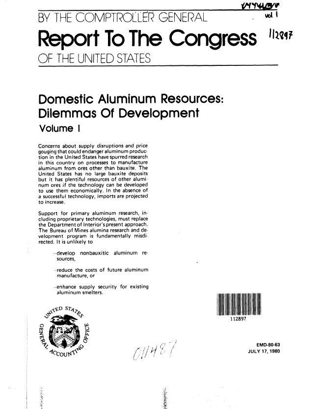 handle is hein.gao/gaobabauy0001 and id is 1 raw text is: 

BY THE COMPTROLLEK GENERAL



Report To The Congress


OF THE UNITED STATES





Domestic Aluminum Resources:

Dilemmas Of Development

Volume I

Concerns about supply disruptions and price
gouging that could endanger aluminum produc-
tion in the United States have spurred research
in this country on processes to manufacture
aluminum from ores other than bauxite. The
United States has no large bauxite deposits
but it has plentiful resources of other alumi-
num ores if the technology can be developed
to use them economically. In the absence of
a successful technology, imports are projected
to increase.

Support for primary aluminum research, in-
cluding proprietary technologies, must replace
the Department of Interior's present approach.
The Bureau of Mines alumina research and de-
velopment program is fundamentally misdi-
rected. It is unlikely to

     - develop nonbauxitic aluminum re-
     sources,

     --reduce the costs of future aluminum
     manufacture, or

     --enhance supply security for existing
     aluminum smelters.


     .So STj
                                                            112897



                                      ,  .EMD-80-63
   1cOU's                     ,   l                              JULY 17, 1980


